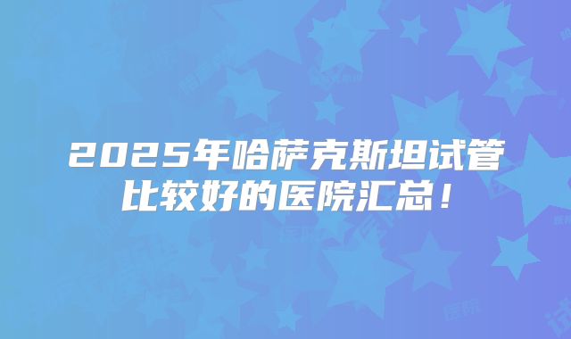 2025年哈萨克斯坦试管比较好的医院汇总!