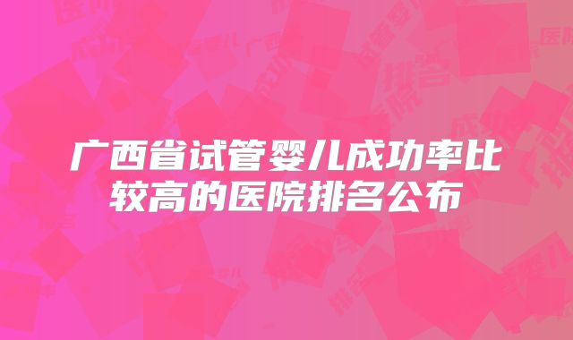 广西省试管婴儿成功率比较高的医院排名公布