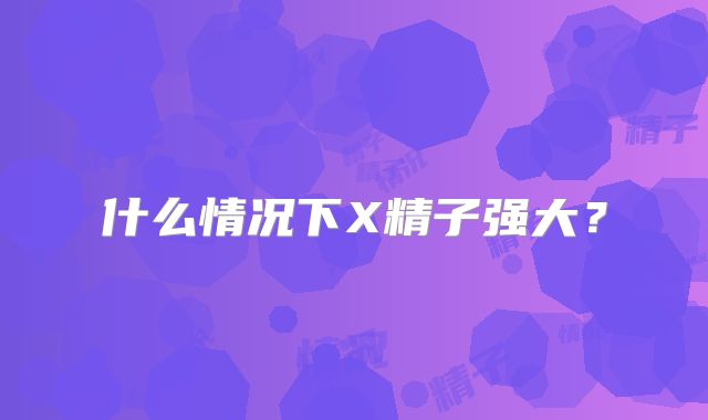什么情况下X精子强大?