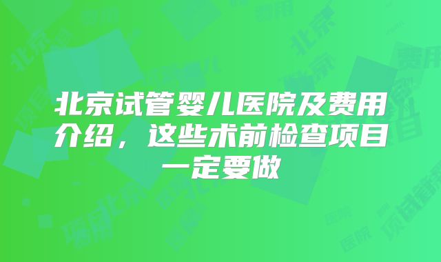 北京试管婴儿医院及费用介绍,这些术前检查项目一定要做
