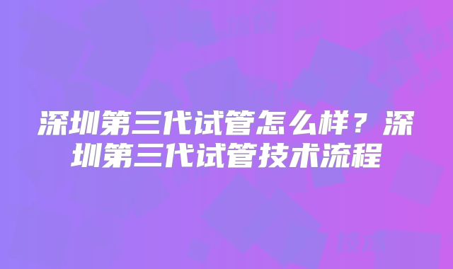 深圳第三代试管怎么样？深圳第三代试管技术流程