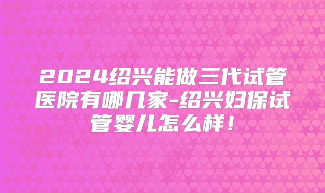 2024绍兴能做三代试管医院有哪几家-绍兴妇保试管婴儿怎么样!