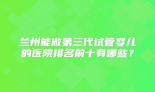 兰州能做第三代试管婴儿的医院排名前十有哪些？