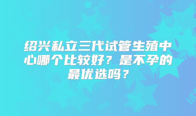 绍兴私立三代试管生殖中心哪个比较好?是不孕的最优选吗?