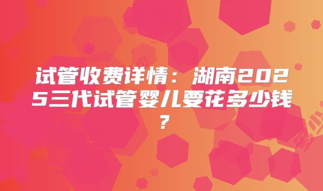 试管收费详情:湖南2025三代试管婴儿要花多少钱?