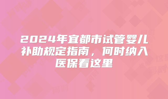 2024年宜都市试管婴儿补助规定指南，何时纳入医保看这里