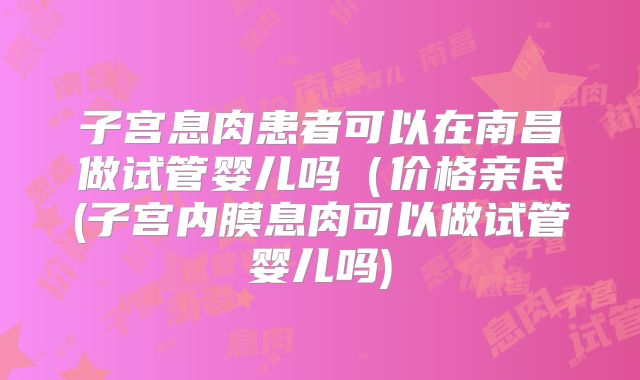 子宫息肉患者可以在南昌做试管婴儿吗（价格亲民(子宫内膜息肉可以做试管婴儿吗)