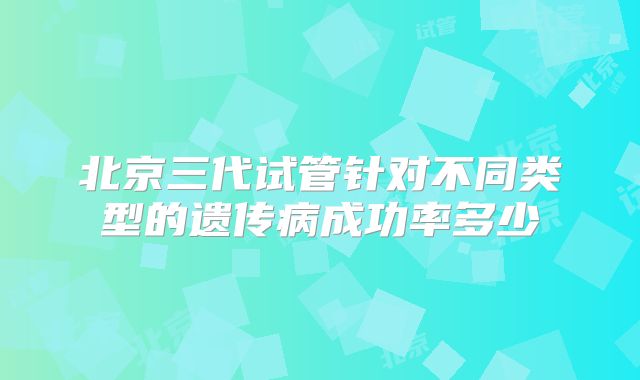 北京三代试管针对不同类型的遗传病成功率多少