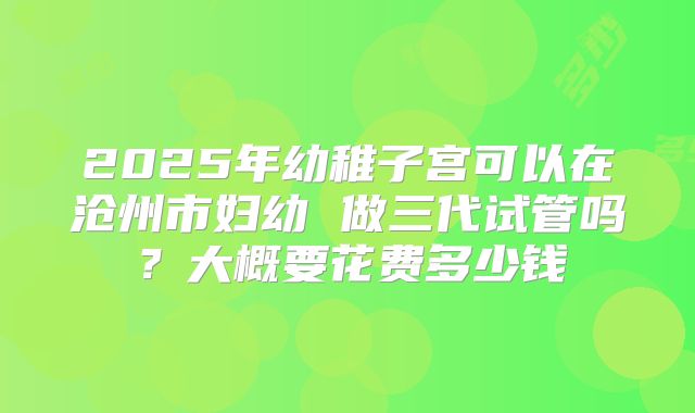 2025年幼稚子宫可以在沧州市妇幼 做三代试管吗?大概要花费多少钱