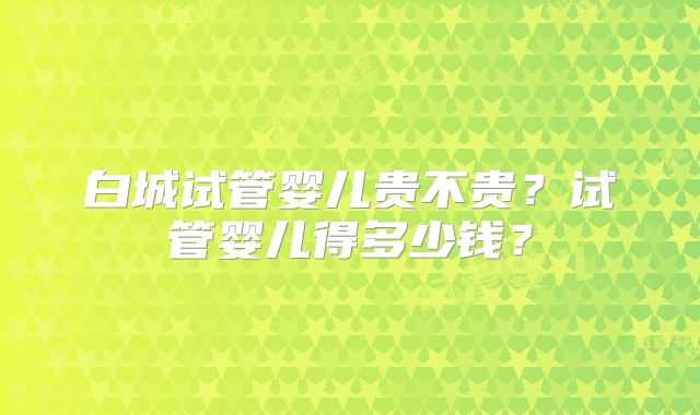 白城试管婴儿贵不贵？试管婴儿得多少钱？