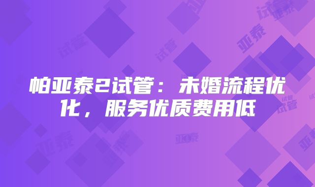 帕亚泰2试管：未婚流程优化，服务优质费用低