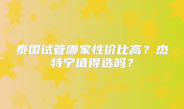 泰国试管哪家性价比高？杰特宁值得选吗？
