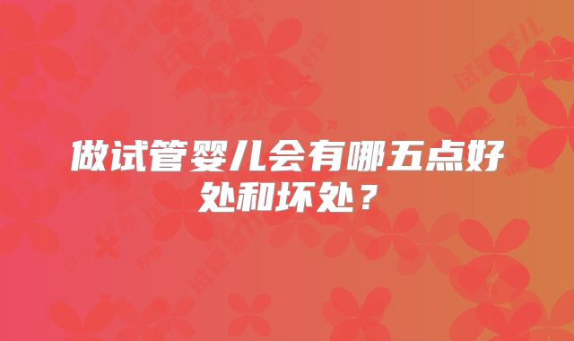 做试管婴儿会有哪五点好处和坏处?