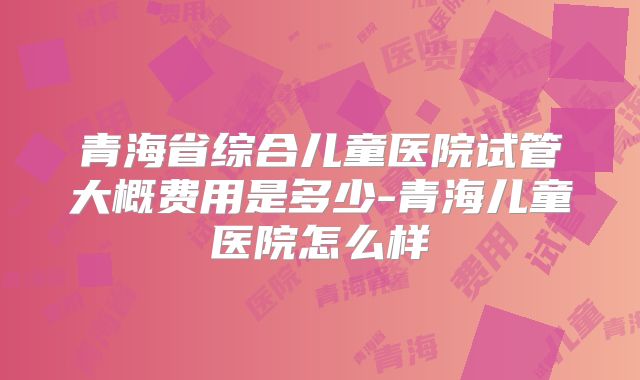 青海省综合儿童医院试管大概费用是多少-青海儿童医院怎么样
