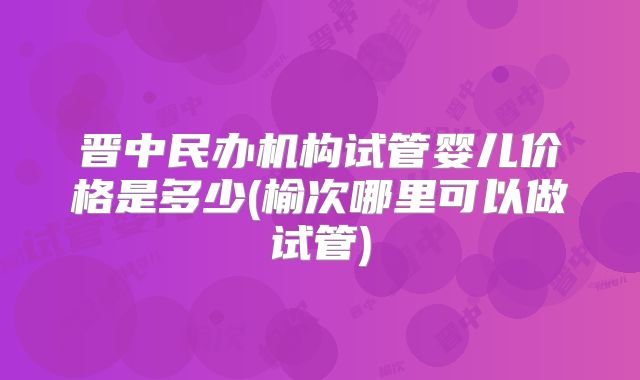 晋中民办机构试管婴儿价格是多少(榆次哪里可以做试管)