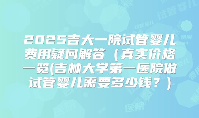 2025吉大一院试管婴儿费用疑问解答(真实价格一览(吉林大学第一医院做试管婴儿需要多少钱?)