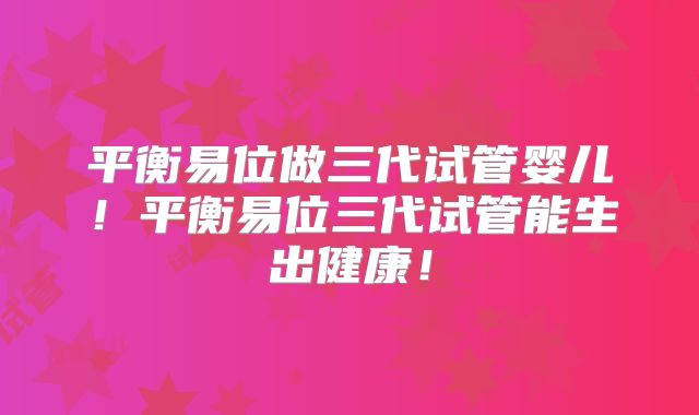 平衡易位做三代试管婴儿！平衡易位三代试管能生出健康！