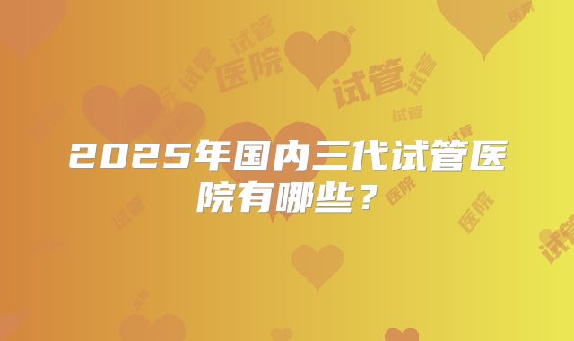 2025年国内三代试管医院有哪些？