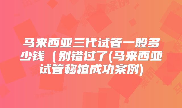 马来西亚三代试管一般多少钱(别错过了(马来西亚试管移植成功案例)