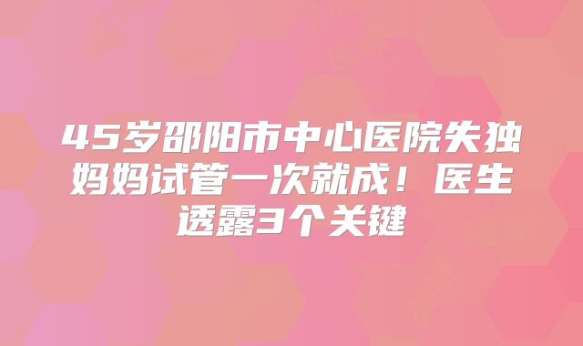 45岁邵阳市中心医院失独妈妈试管一次就成!医生透露3个关键