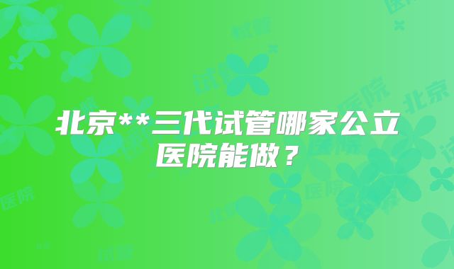 北京**三代试管哪家公立医院能做？