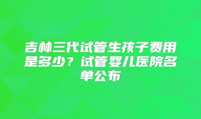 吉林三代试管生孩子费用是多少？试管婴儿医院名单公布