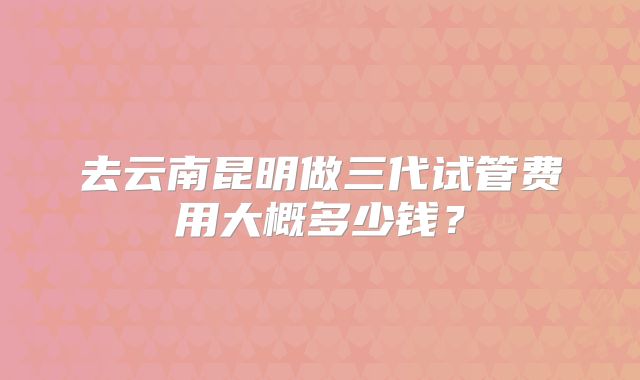 去云南昆明做三代试管费用大概多少钱?