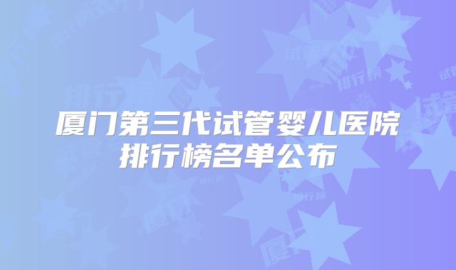 厦门第三代试管婴儿医院排行榜名单公布