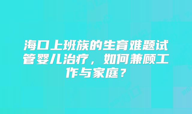 海口上班族的生育难题试管婴儿治疗，如何兼顾工作与家庭？