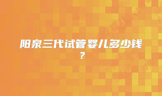 阳泉三代试管婴儿多少钱?