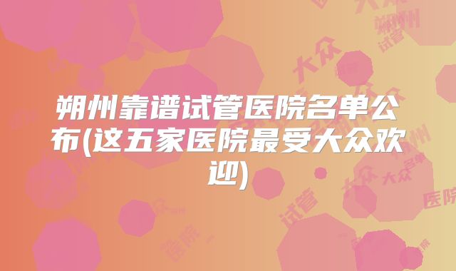 朔州靠谱试管医院名单公布(这五家医院最受大众欢迎)