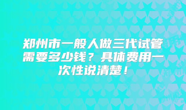 郑州市一般人做三代试管需要多少钱？具体费用一次性说清楚！