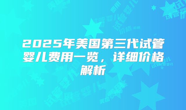 2025年美国第三代试管婴儿费用一览，详细价格解析