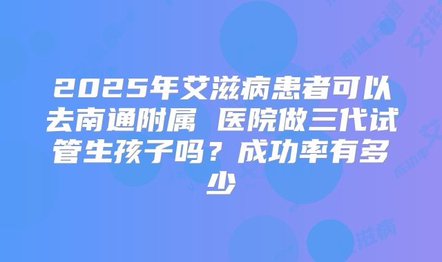 2025年艾滋病患者可以去南通附属 医院做三代试管生孩子吗?成功率有多少