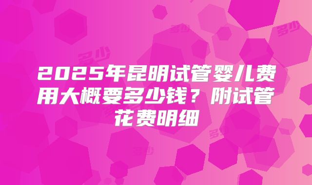 2025年昆明试管婴儿费用大概要多少钱?附试管花费明细
