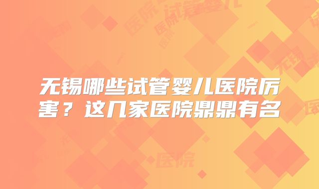 无锡哪些试管婴儿医院厉害？这几家医院鼎鼎有名