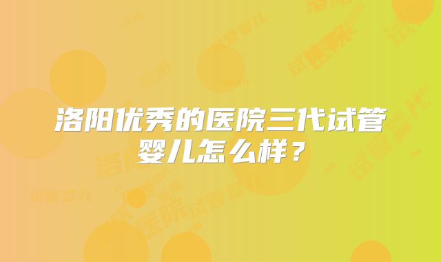 洛阳优秀的医院三代试管婴儿怎么样？