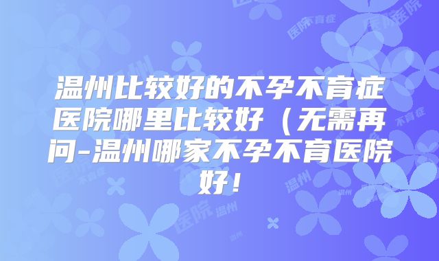 温州比较好的不孕不育症医院哪里比较好(无需再问-温州哪家不孕不育医院好!