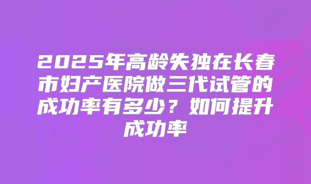 2025年高龄失独在长春市妇产医院做三代试管的成功率有多少？如何提升成功率