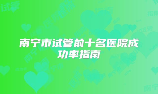 南宁市试管前十名医院成功率指南