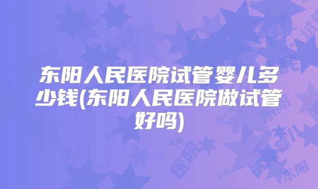 东阳人民医院试管婴儿多少钱(东阳人民医院做试管好吗)