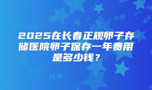 2025在长春正规卵子存储医院卵子保存一年费用是多少钱?