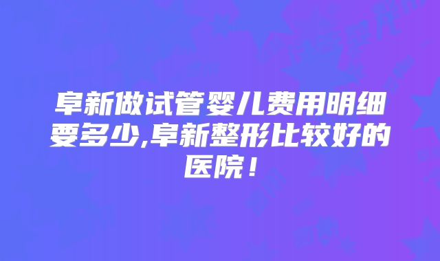 阜新做试管婴儿费用明细要多少,阜新整形比较好的医院！