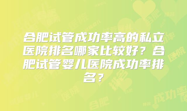 合肥试管成功率高的私立医院排名哪家比较好?合肥试管婴儿医院成功率排名?
