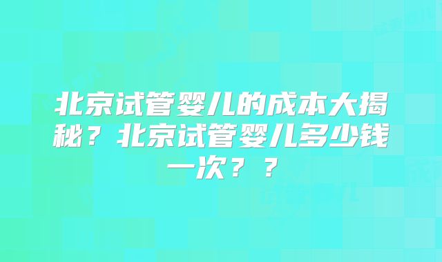 北京试管婴儿的成本大揭秘？北京试管婴儿多少钱一次？？