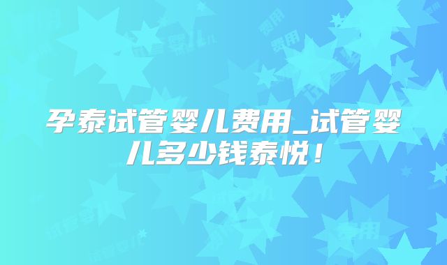孕泰试管婴儿费用_试管婴儿多少钱泰悦!