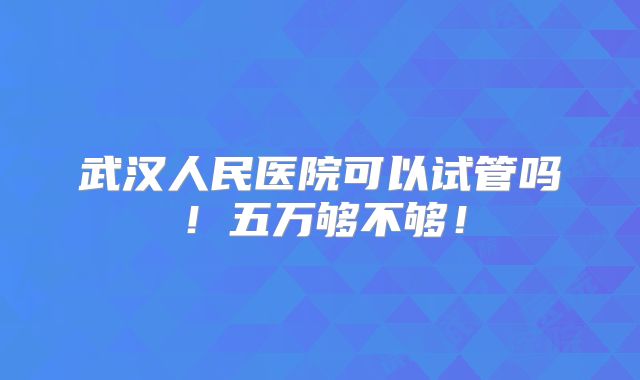 武汉人民医院可以试管吗!五万够不够!