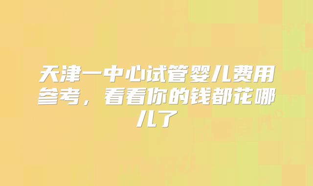 天津一中心试管婴儿费用参考，看看你的钱都花哪儿了