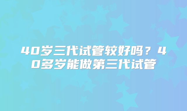 40岁三代试管较好吗？40多岁能做第三代试管