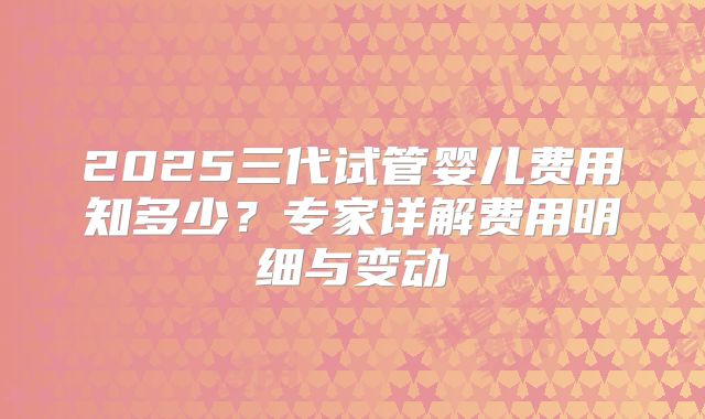 2025三代试管婴儿费用知多少？专家详解费用明细与变动